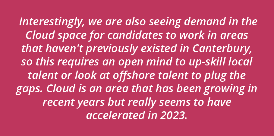 Interestingly, we are also seeing demand in the Cloud space for candidates to work in areas that haven't previously existed in Canterbury, so this requires an open mind to up-skill local talent or look at offshore talent to plug the gaps. Cloud is an area that has been growing in recent years but really seems to have accelerated in Winter 2023.